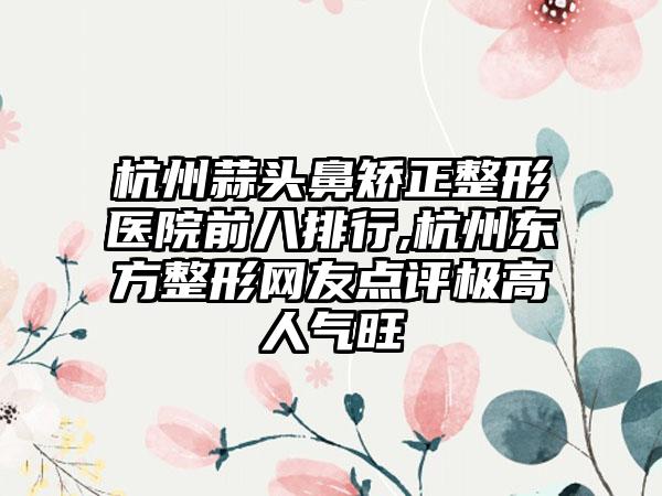 杭州蒜头鼻矫正整形医院前八排行,杭州东方整形网友点评极高人气旺