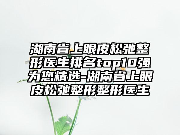 湖南省上眼皮松弛整形医生排名top10强为您精选-湖南省上眼皮松弛整形整形医生