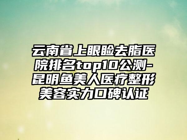 云南省上眼睑去脂医院排名top10公测-昆明鱼美人医疗整形美容实力口碑认证