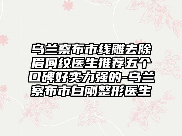 乌兰察布市线雕去除眉间纹医生推荐五个口碑好实力强的-乌兰察布市白刚整形医生