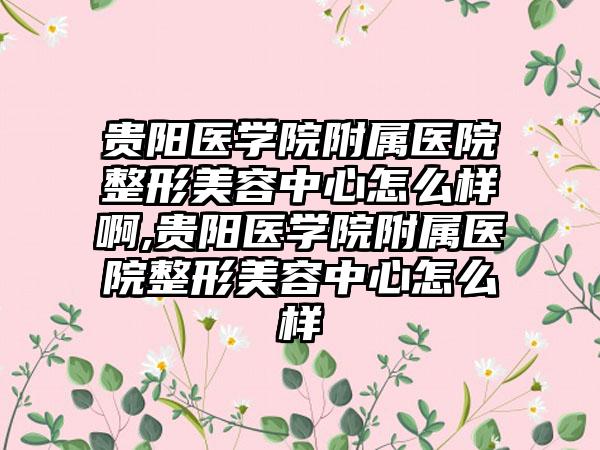 贵阳医学院附属医院整形美容中心怎么样啊,贵阳医学院附属医院整形美容中心怎么样