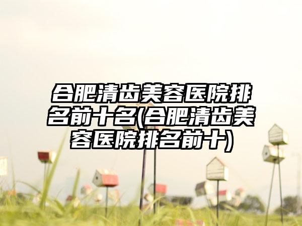 合肥清齿美容医院排名前十名(合肥清齿美容医院排名前十)