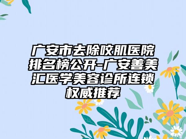 广安市去除咬肌医院排名榜公开-广安善美汇医学美容诊所连锁权威推荐