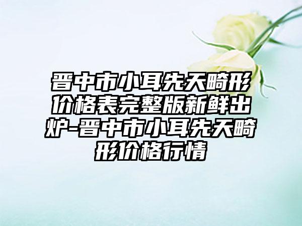 晋中市小耳先天畸形价格表完整版新鲜出炉-晋中市小耳先天畸形价格行情