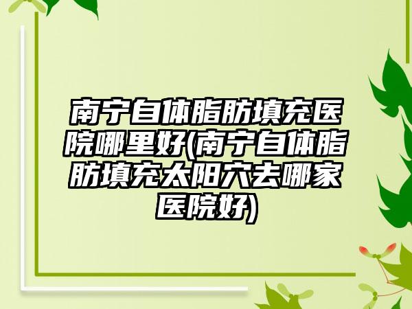 南宁自体脂肪填充医院哪里好(南宁自体脂肪填充太阳穴去哪家医院好)