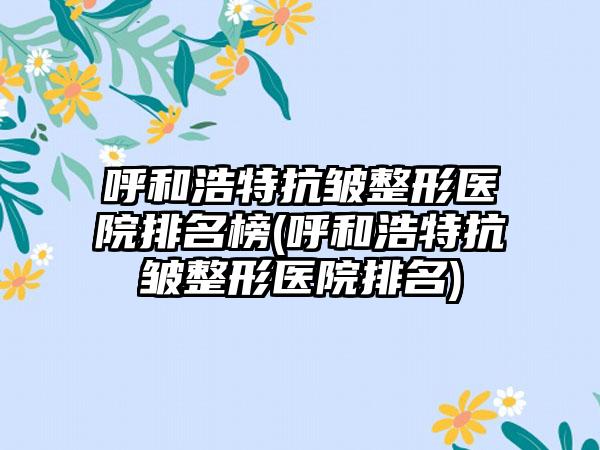 呼和浩特抗皱整形医院排名榜(呼和浩特抗皱整形医院排名)