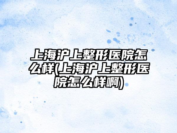 上海沪上整形医院怎么样(上海沪上整形医院怎么样啊)