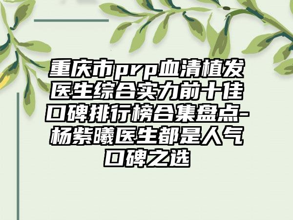 重庆市prp血清植发医生综合实力前十佳口碑排行榜合集盘点-杨紫曦医生都是人气口碑之选