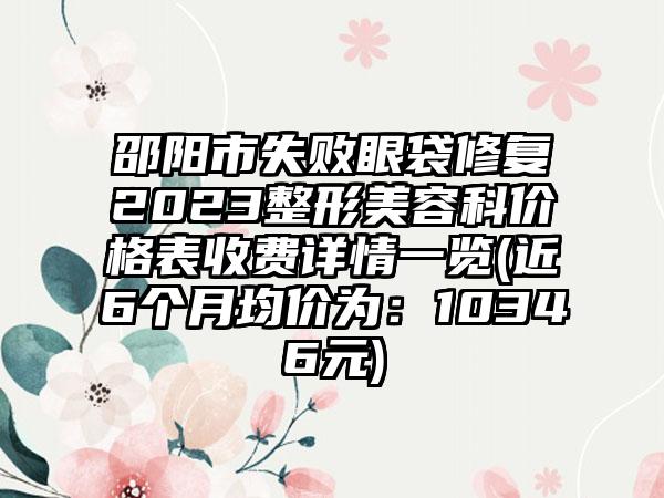 邵阳市失败眼袋修复2023整形美容科价格表收费详情一览(近6个月均价为：10346元)