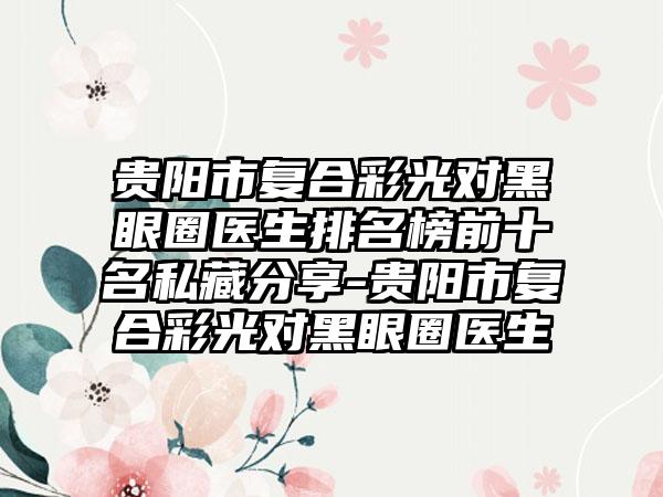 贵阳市复合彩光对黑眼圈医生排名榜前十名私藏分享-贵阳市复合彩光对黑眼圈医生