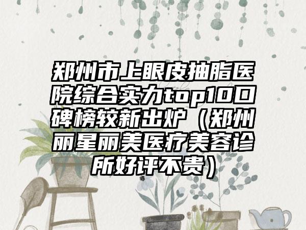 郑州市上眼皮抽脂医院综合实力top10口碑榜较新出炉（郑州丽星丽美医疗美容诊所好评不贵）