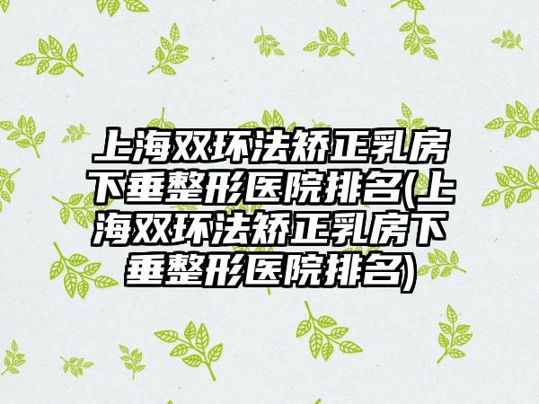 上海双环法矫正乳房下垂整形医院排名(上海双环法矫正乳房下垂整形医院排名)