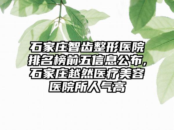 石家庄智齿整形医院排名榜前五信息公布,石家庄越然医疗美容医院所人气高