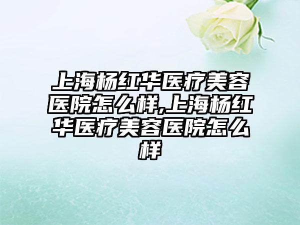 上海杨红华医疗美容医院怎么样,上海杨红华医疗美容医院怎么样