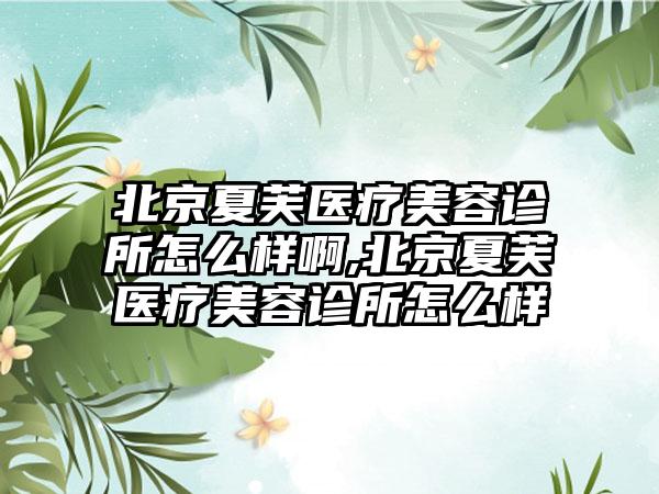 北京夏芙医疗美容诊所怎么样啊,北京夏芙医疗美容诊所怎么样