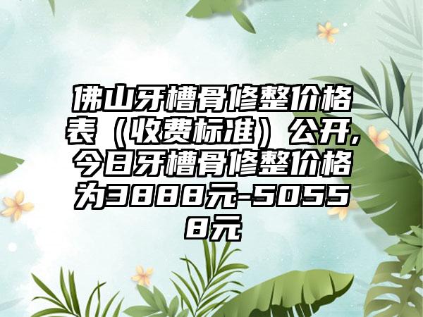 佛山牙槽骨修整价格表（收费标准）公开,今日牙槽骨修整价格为3888元-50558元