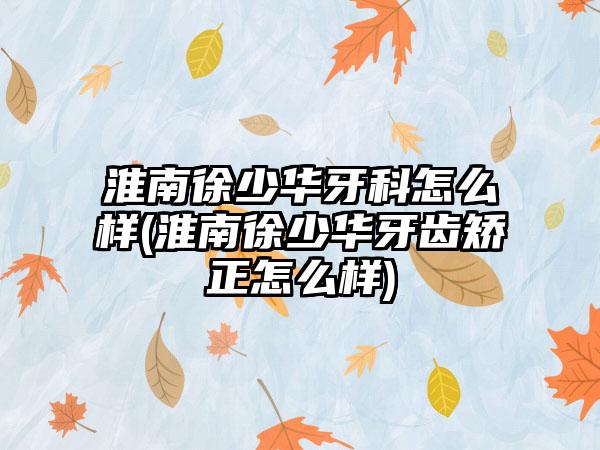 淮南徐少华牙科怎么样(淮南徐少华牙齿矫正怎么样)