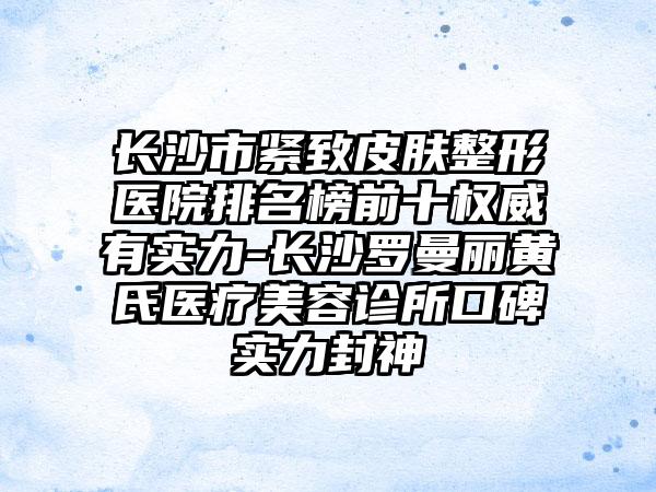 长沙市紧致皮肤整形医院排名榜前十权威有实力-长沙罗曼丽黄氏医疗美容诊所口碑实力封神