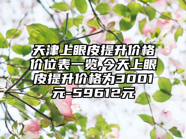 天津上眼皮提升价格价位表一览,今天上眼皮提升价格为3001元-59612元