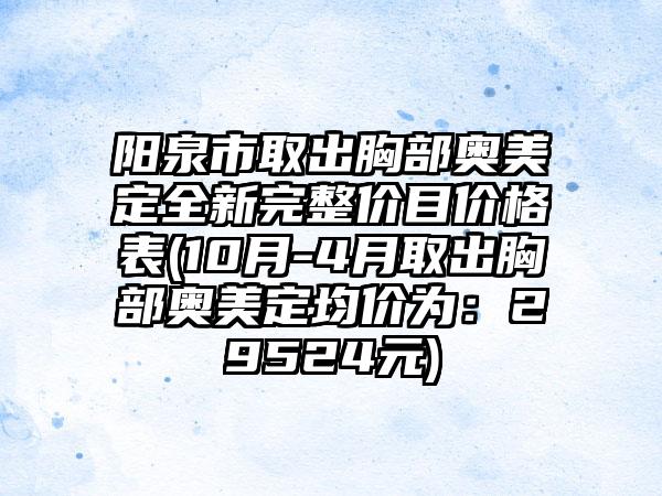 阳泉市取出胸部奥美定全新完整价目价格表(10月-4月取出胸部奥美定均价为：29524元)