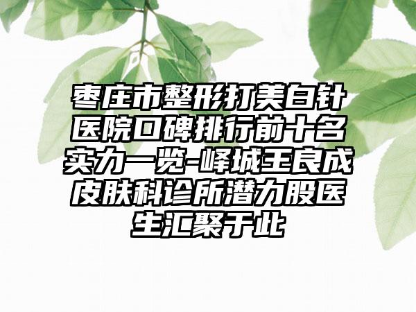 枣庄市整形打美白针医院口碑排行前十名实力一览-峄城王良成皮肤科诊所潜力股医生汇聚于此