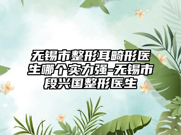 无锡市整形耳畸形医生哪个实力强-无锡市段兴国整形医生