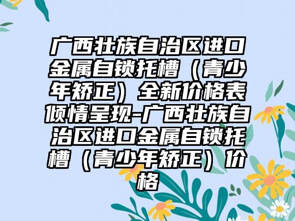 广西壮族自治区进口金属自锁托槽（青少年矫正）全新价格表倾情呈现-广西壮族自治区进口金属自锁托槽（青少年矫正）价格