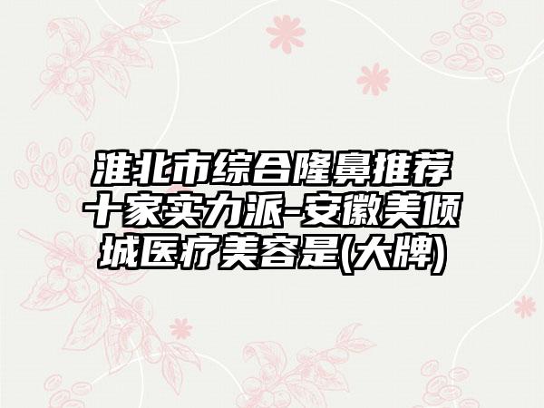 淮北市综合隆鼻推荐十家实力派-安徽美倾城医疗美容是(大牌)