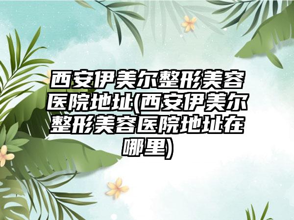 西安伊美尔整形美容医院地址(西安伊美尔整形美容医院地址在哪里)