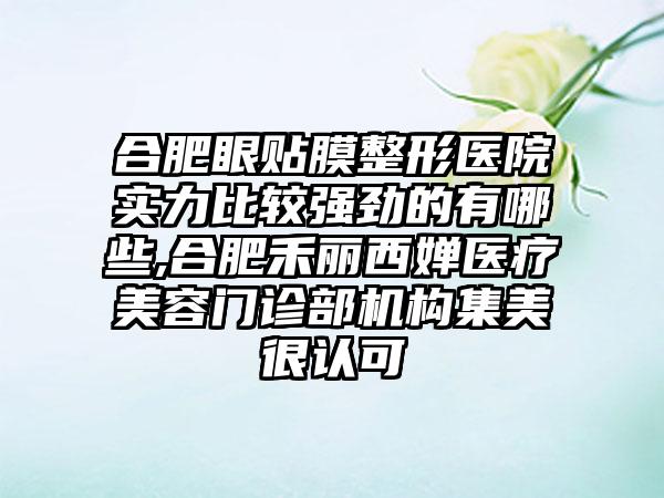 合肥眼贴膜整形医院实力比较强劲的有哪些,合肥禾丽西婵医疗美容门诊部机构集美很认可