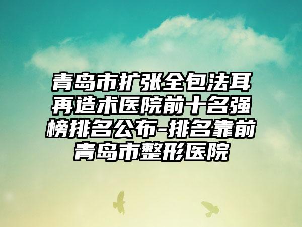 青岛市扩张全包法耳再造术医院前十名强榜排名公布-排名靠前青岛市整形医院