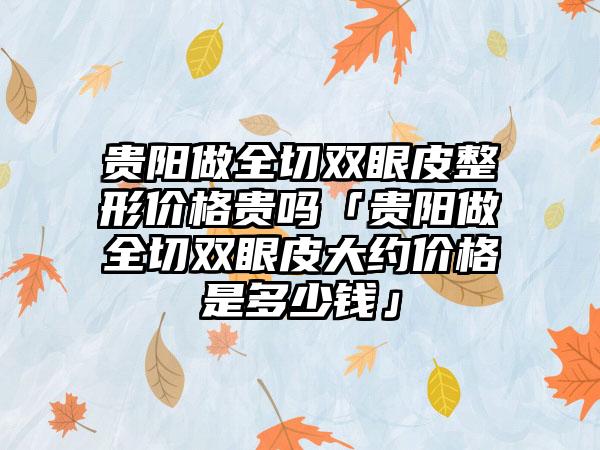 贵阳做全切双眼皮整形价格贵吗「贵阳做全切双眼皮大约价格是多少钱」