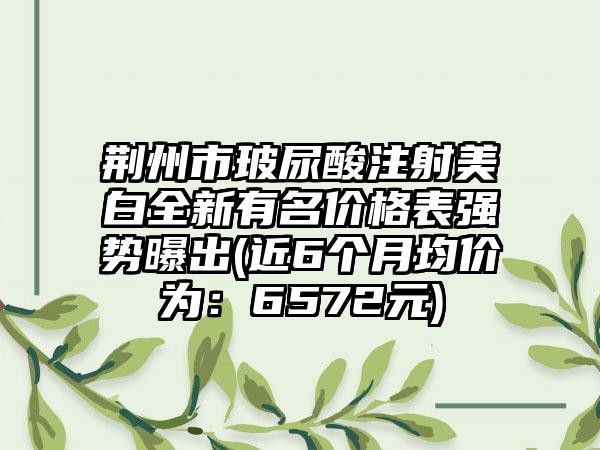 荆州市玻尿酸注射美白全新有名价格表强势曝出(近6个月均价为：6572元)