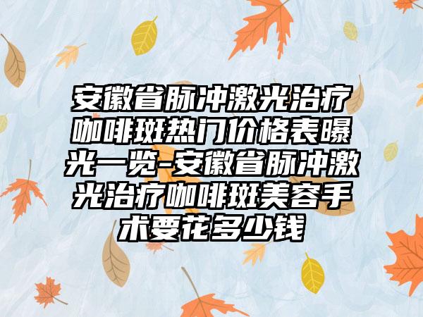 安徽省脉冲激光治疗咖啡斑热门价格表曝光一览-安徽省脉冲激光治疗咖啡斑美容手术要花多少钱