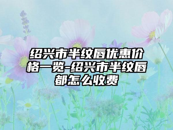 绍兴市半纹唇优惠价格一览-绍兴市半纹唇都怎么收费