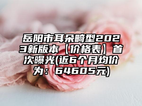 岳阳市耳朵畸型2023新版本【价格表】首次曝光(近6个月均价为：64605元)