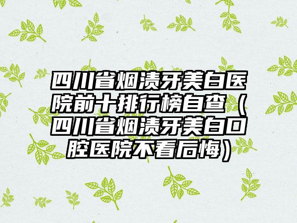 四川省烟渍牙美白医院前十排行榜自查（四川省烟渍牙美白口腔医院不看后悔）