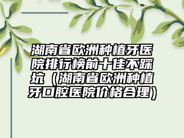 湖南省欧洲种植牙医院排行榜前十佳不踩坑（湖南省欧洲种植牙口腔医院价格合理）