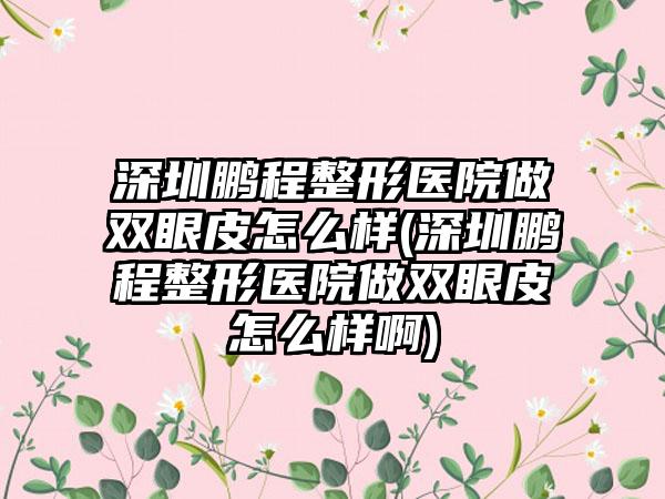 深圳鹏程整形医院做双眼皮怎么样(深圳鹏程整形医院做双眼皮怎么样啊)