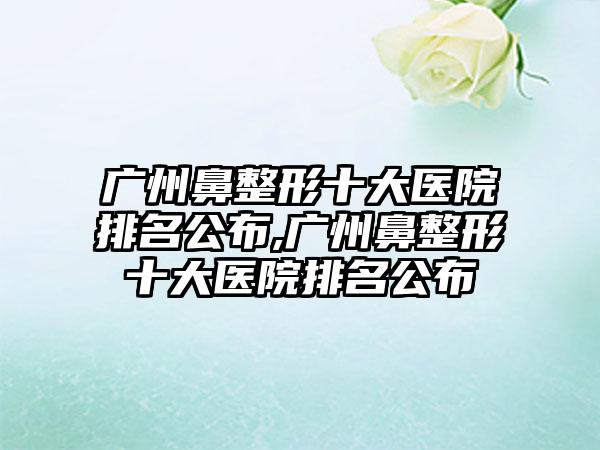 广州鼻整形十大医院排名公布,广州鼻整形十大医院排名公布