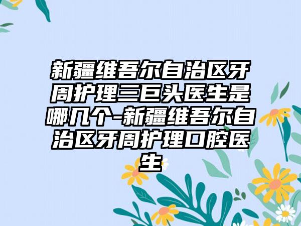 新疆维吾尔自治区牙周护理三巨头医生是哪几个-新疆维吾尔自治区牙周护理口腔医生