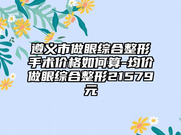 遵义市做眼综合整形手术价格如何算-均价做眼综合整形21579元