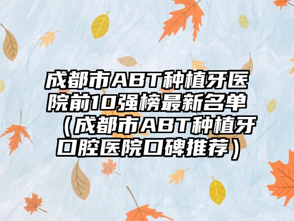 成都市ABT种植牙医院前10强榜非常新名单（成都市ABT种植牙口腔医院口碑推荐）