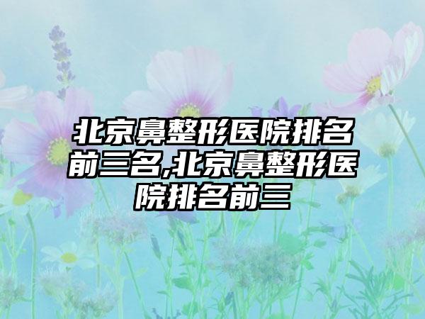 北京鼻整形医院排名前三名,北京鼻整形医院排名前三