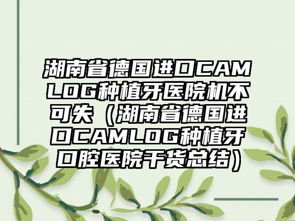 湖南省德国进口CAMLOG种植牙医院机不可失（湖南省德国进口CAMLOG种植牙口腔医院干货总结）