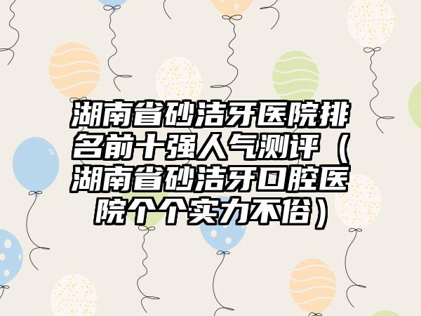 湖南省砂洁牙医院排名前十强人气测评（湖南省砂洁牙口腔医院个个实力不俗）