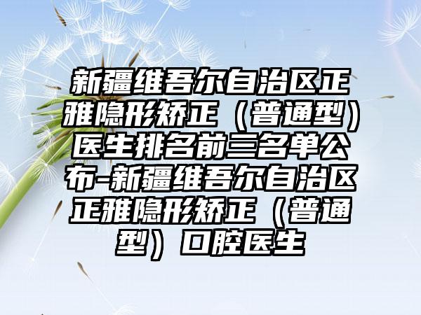 新疆维吾尔自治区正雅隐形矫正（普通型）医生排名前三名单公布-新疆维吾尔自治区正雅隐形矫正（普通型）口腔医生