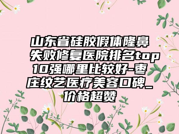 山东省硅胶假体隆鼻失败修复医院排名top10强哪里比较好-枣庄纹艺医疗美容口碑_价格超赞