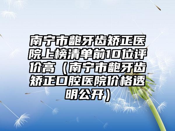 南宁市龅牙齿矫正医院上榜清单前10位评价高（南宁市龅牙齿矫正口腔医院价格透明公开）