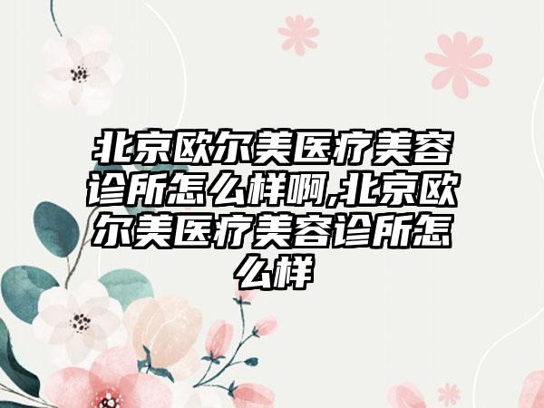 北京欧尔美医疗美容诊所怎么样啊,北京欧尔美医疗美容诊所怎么样